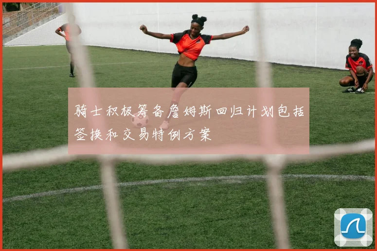 骑士积极筹备詹姆斯回归计划包括签换和交易特例方案