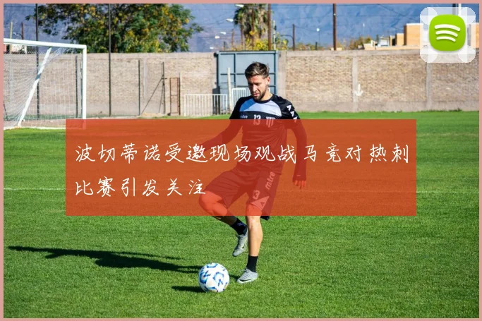 波切蒂诺受邀现场观战马竞对热刺比赛引发关注