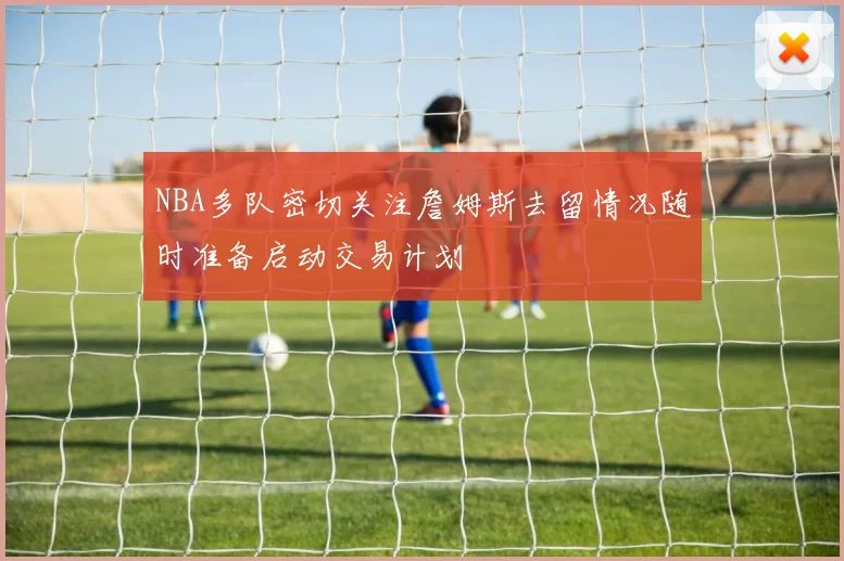 NBA多队密切关注詹姆斯去留情况随时准备启动交易计划