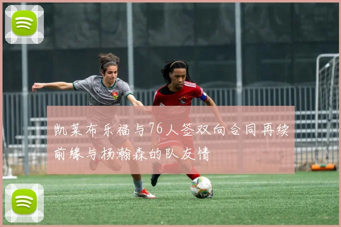 凯莱布乐福与76人签双向合同再续前缘与杨瀚森的队友情