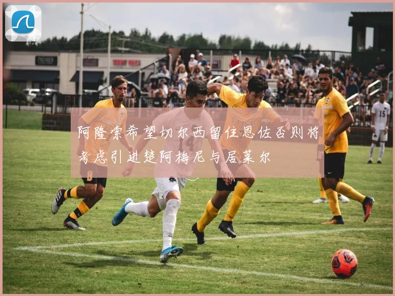 阿隆索希望切尔西留住恩佐否则将考虑引进楚阿梅尼与居莱尔