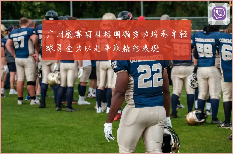广州豹赛前目标明确努力培养年轻球员全力以赴争取精彩表现