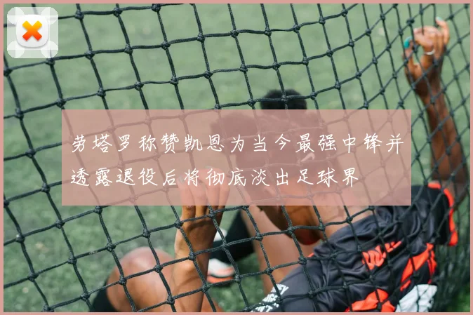劳塔罗称赞凯恩为当今最强中锋并透露退役后将彻底淡出足球界