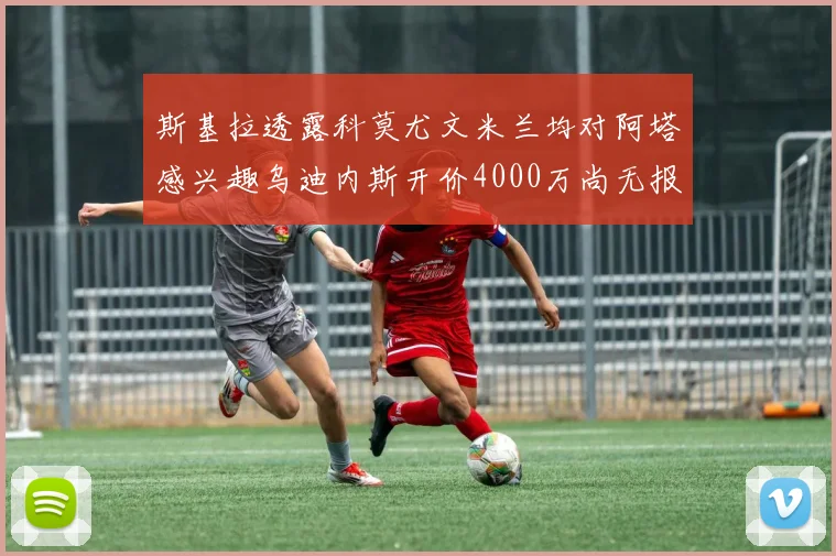 斯基拉透露科莫尤文米兰均对阿塔感兴趣乌迪内斯开价4000万尚无报价