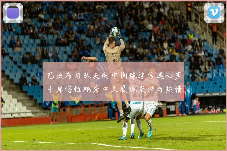 巴坎布与队友向中国球迷传递心声卡库塔惊艳秀中文展现友谊与热情