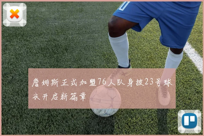 詹姆斯正式加盟76人队身披23号球衣开启新篇章