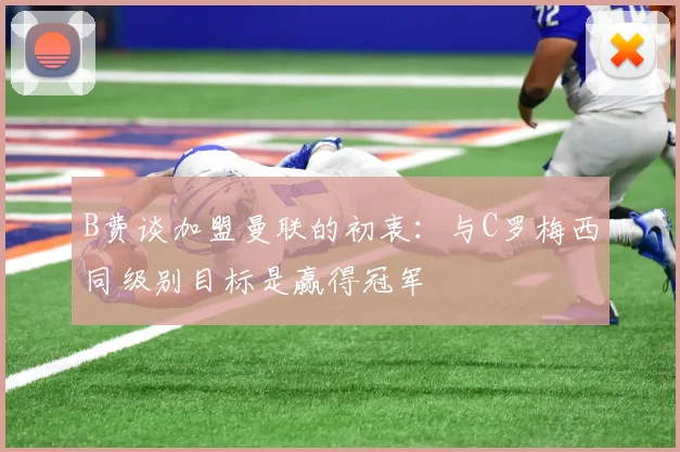 B费谈加盟曼联的初衷：与C罗梅西同级别目标是赢得冠军