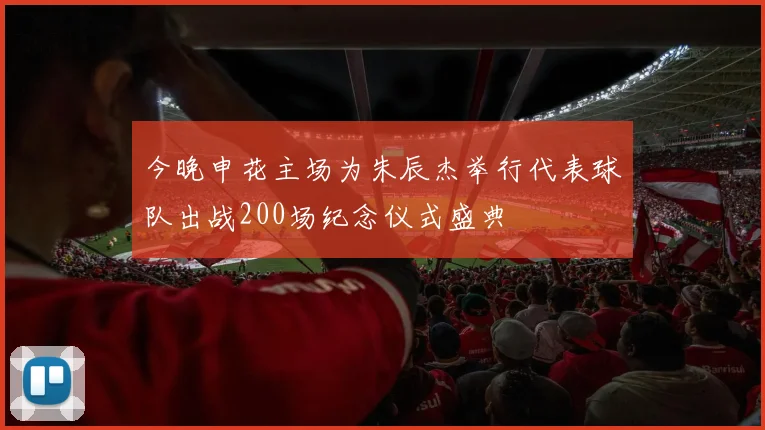 今晚申花主场为朱辰杰举行代表球队出战200场纪念仪式盛典