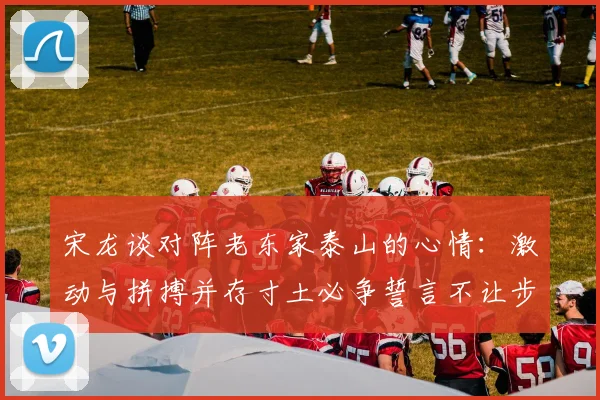 宋龙谈对阵老东家泰山的心情：激动与拼搏并存寸土必争誓言不让步