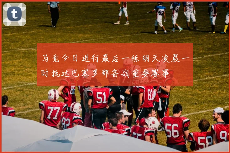 马竞今日进行最后一练明天凌晨一时抵达巴塞罗那备战重要赛事