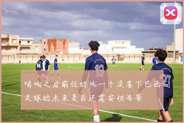 哨响之后前任的坑一个没落下巴西足球的未来是否还需安切洛蒂