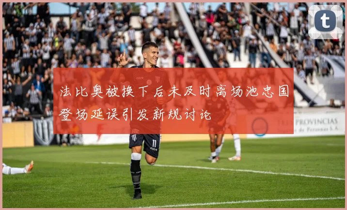 法比奥被换下后未及时离场池忠国登场延误引发新规讨论