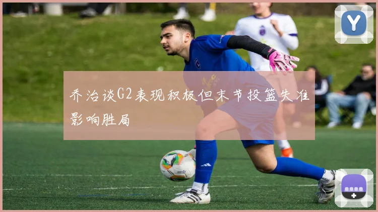 乔治谈G2表现积极但末节投篮失准影响胜局