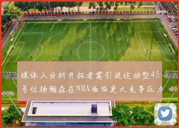 媒体人分析开拓者需引进运动型45号位杨瀚森在NBA面临更大竞争压力