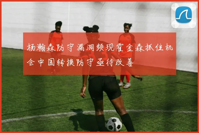 杨瀚森防守漏洞频现霍金森抓住机会中国转换防守亟待改善