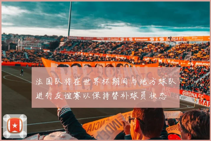 法国队将在世界杯期间与地方球队进行友谊赛以保持替补球员状态