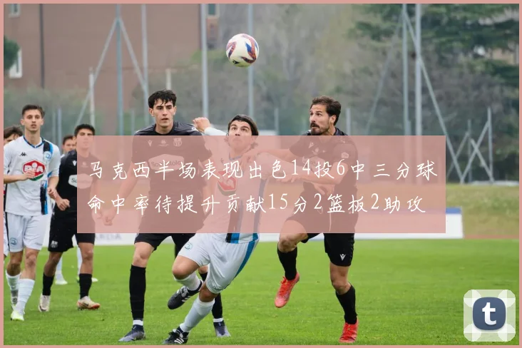 马克西半场表现出色14投6中三分球命中率待提升贡献15分2篮板2助攻