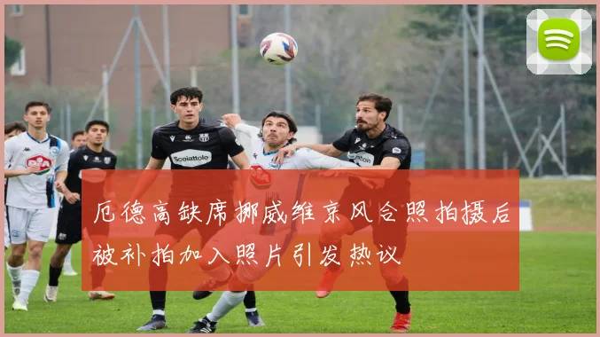 厄德高缺席挪威维京风合照拍摄后被补拍加入照片引发热议