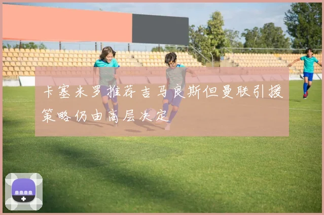 卡塞米罗推荐吉马良斯但曼联引援策略仍由高层决定