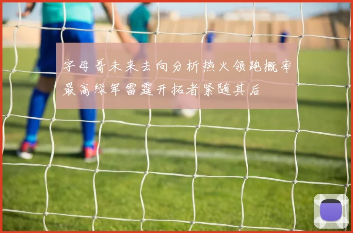 字母哥未来去向分析热火领跑概率最高绿军雷霆开拓者紧随其后